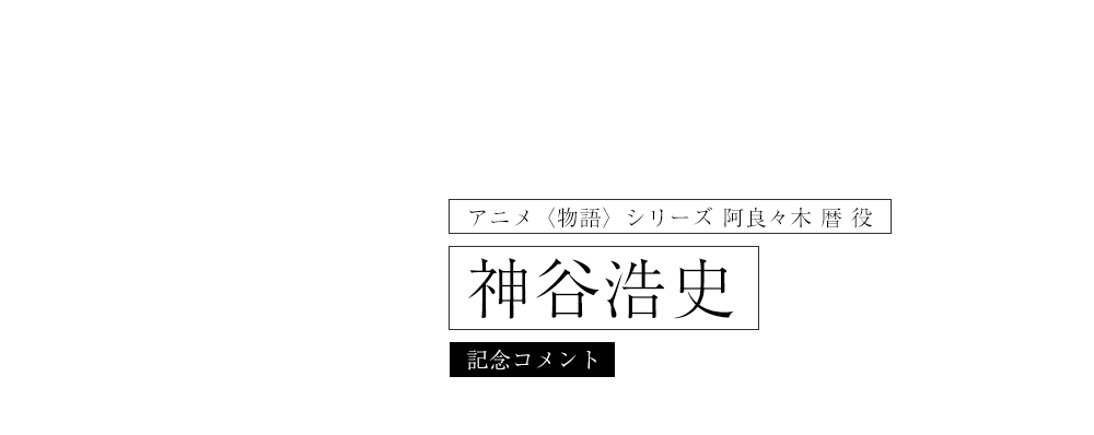 アニメ〈物語〉シリーズ　阿良々木暦 役 神谷浩史コメント