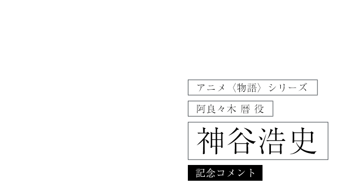 アニメ〈物語〉シリーズ　阿良々木暦 役 神谷浩史コメント